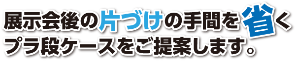 展示会後の片づけの手間を省くプラ段ケースをご提案します